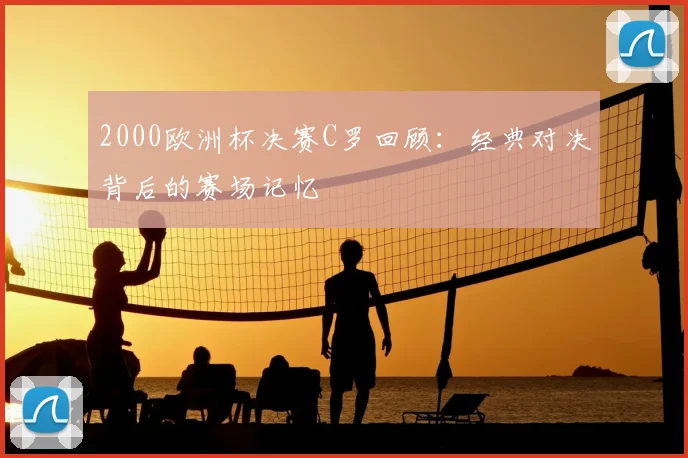 2000欧洲杯决赛C罗回顾:经典对决背后的赛场记忆