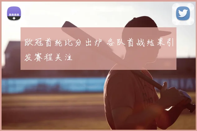 欧冠首轮比分出炉 各队首战结果引发赛程关注
