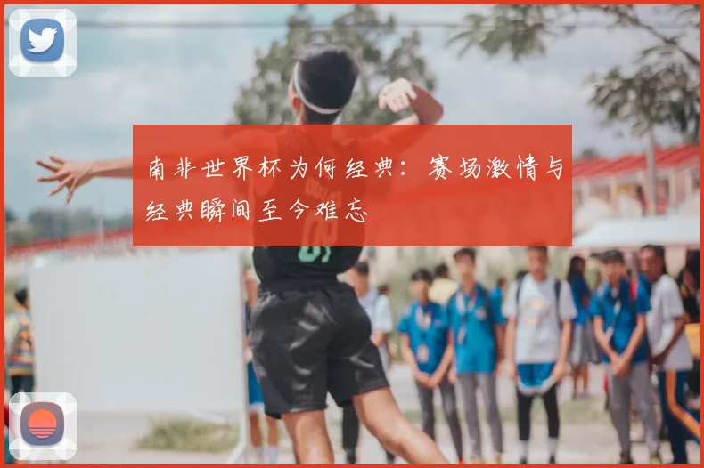 南非世界杯为何经典：赛场激情与经典瞬间至今难忘